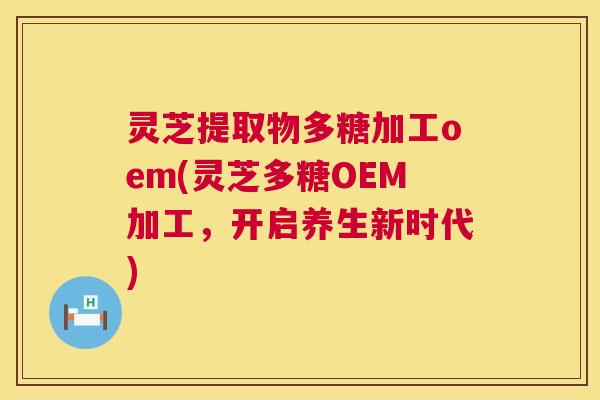 灵芝提取物多糖加工oem(灵芝多糖OEM加工，开启养生新时代)