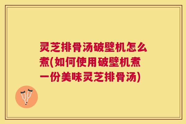 灵芝排骨汤破壁机怎么煮(如何使用破壁机煮一份美味灵芝排骨汤)