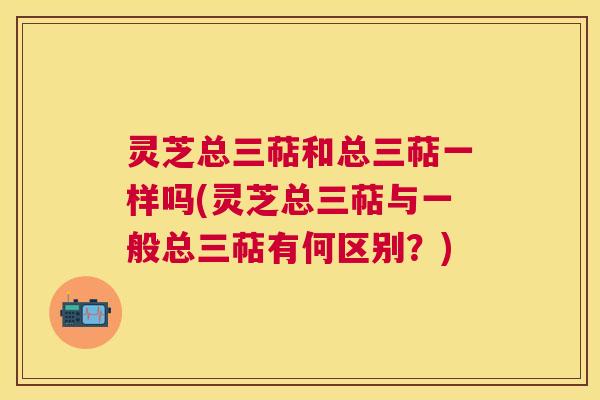 灵芝总三萜和总三萜一样吗(灵芝总三萜与一般总三萜有何区别？)