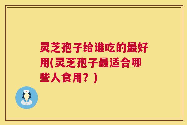 灵芝孢子给谁吃的好用(灵芝孢子适合哪些人食用?) 灵芝孢子给谁吃的好用(灵芝孢子适合哪些人食用?)
