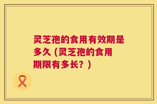 灵芝孢的食用有效期是多久 (灵芝孢的食用期限有多长?) 灵芝孢的食用有效期是多久 (灵芝孢的食用期限有多长?)