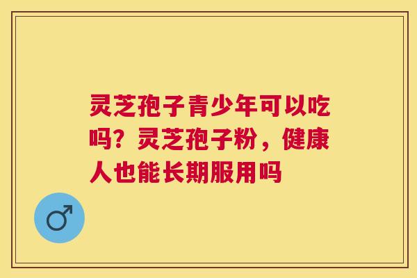 灵芝孢子青少年可以吃吗？灵芝孢子粉，健康人也能长期服用吗