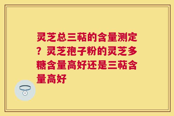 灵芝总三萜的含量测定？灵芝孢子粉的灵芝多糖含量高好还是三萜含量高好