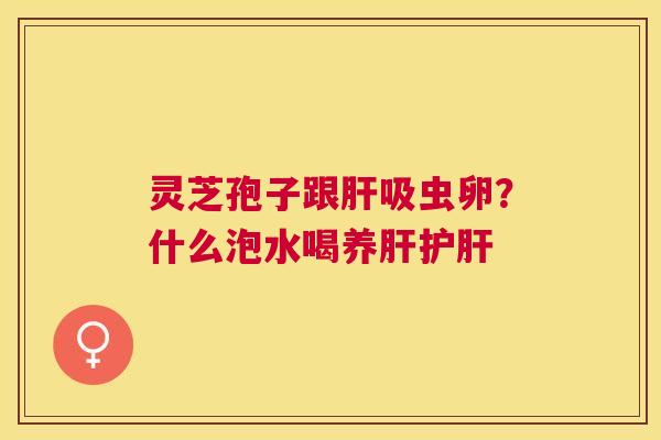 灵芝孢子跟吸虫卵?什么泡水喝养 灵芝孢子跟吸虫卵?什么泡水喝养