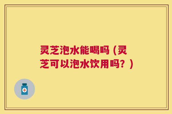 灵芝泡水能喝吗 (灵芝可以泡水饮用吗?) 灵芝泡水能喝吗 (灵芝可以泡水饮用吗?)
