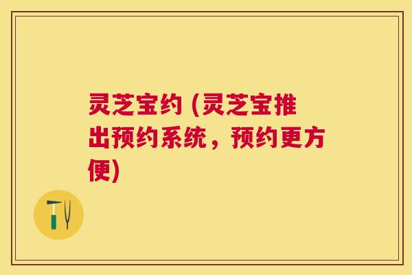 灵芝宝约 (灵芝宝推出预约系统,预约更方便) 灵芝宝约 (灵芝宝推出预约系统,预约更方便)