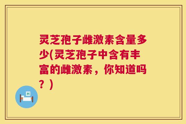 灵芝孢子雌激素含量多少(灵芝孢子中含有丰富的雌激素，你知道吗？)