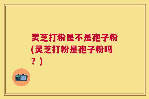 灵芝打粉是不是孢子粉(灵芝打粉是孢子粉吗?) 灵芝打粉是不是孢子粉(灵芝打粉是孢子粉吗?)