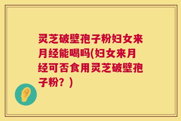 灵芝破壁孢子粉妇女来能喝吗(妇女来可否食用灵芝破壁孢子粉？)