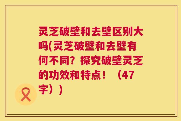 灵芝破壁和去壁区别大吗(灵芝破壁和去壁有何不同？探究破壁灵芝的功效和特点！（47字）)