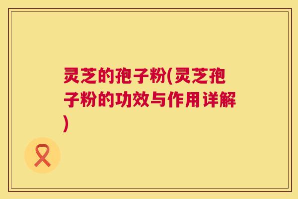 灵芝的孢子粉(灵芝孢子粉的功效与作用详解)