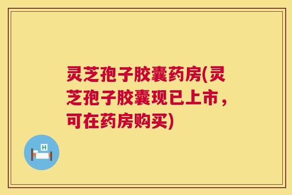 灵芝孢子胶囊药房(灵芝孢子胶囊现已上市，可在药房购买)
