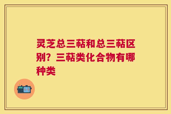 灵芝总三萜和总三萜区别?三萜类化合物有哪种类 灵芝总三萜和总三萜区别?三萜类化合物有哪种类