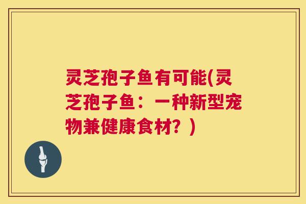 灵芝孢子鱼有可能(灵芝孢子鱼：一种新型宠物兼健康食材？)
