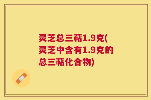 灵芝总三萜1.9克(灵芝中含有1.9克的总三萜化合物) 灵芝总三萜1.9克(灵芝中含有1.9克的总三萜化合物)