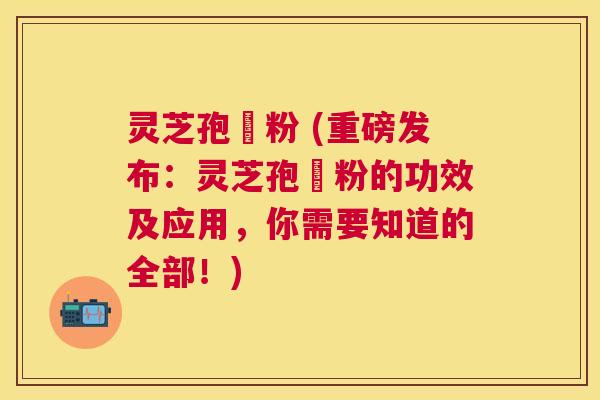 灵芝孢孒粉 (重磅发布：灵芝孢孒粉的功效及应用，你需要知道的全部！)