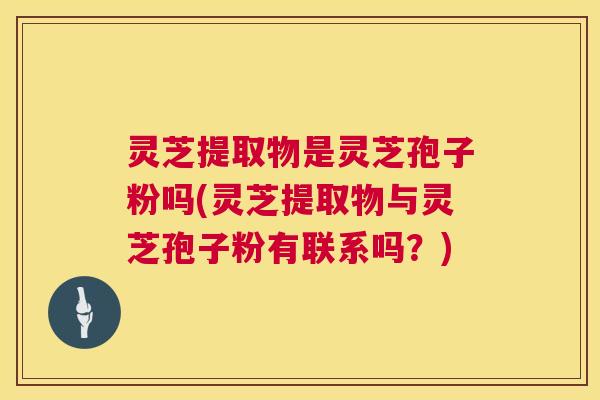 灵芝提取物是灵芝孢子粉吗(灵芝提取物与灵芝孢子粉有联系吗?) 灵芝提取物是灵芝孢子粉吗(灵芝提取物与灵芝孢子粉有联系吗?)