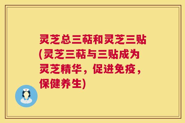灵芝总三萜和灵芝三贴(灵芝三萜与三贴成为灵芝精华，促进免疫，保健养生)