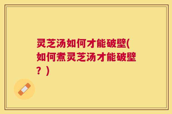 灵芝汤如何才能破壁(如何煮灵芝汤才能破壁?) 灵芝汤如何才能破壁(如何煮灵芝汤才能破壁?)