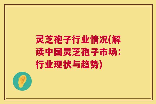 灵芝孢子行业情况(解读中国灵芝孢子市场:行业现状与趋势) 灵芝孢子行业情况(解读中国灵芝孢子市场:行业现状与趋势)