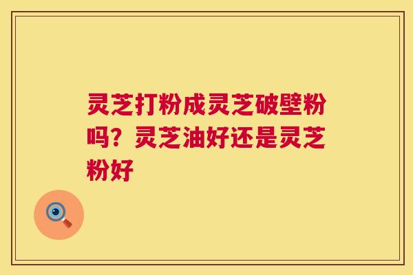 灵芝打粉成灵芝破壁粉吗？灵芝油好还是灵芝粉好