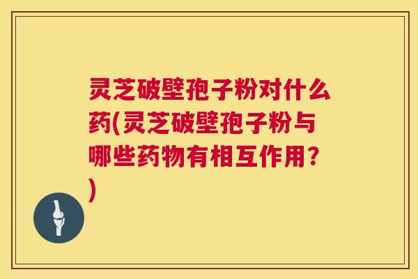 灵芝破壁孢子粉对什么药(灵芝破壁孢子粉与哪些有相互作用？)