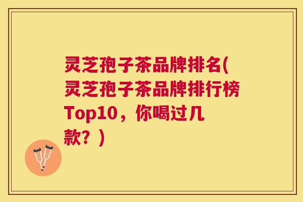 灵芝孢子茶品牌排名(灵芝孢子茶品牌排行榜Top10，你喝过几款？)