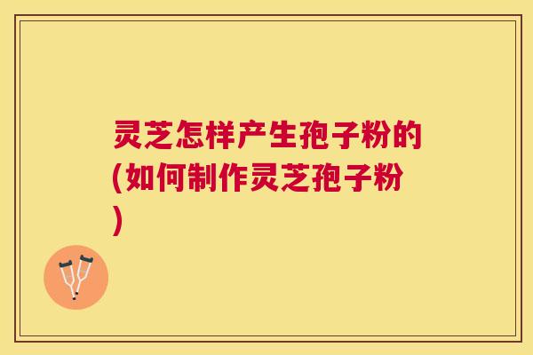 灵芝怎样产生孢子粉的(如何制作灵芝孢子粉) 灵芝怎样产生孢子粉的(如何制作灵芝孢子粉)