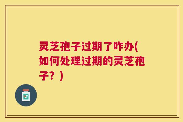 灵芝孢子过期了咋办(如何处理过期的灵芝孢子？)