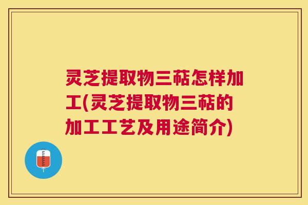 灵芝提取物三萜怎样加工(灵芝提取物三萜的加工工艺及用途简介)