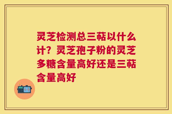 灵芝检测总三萜以什么计？灵芝孢子粉的灵芝多糖含量高好还是三萜含量高好