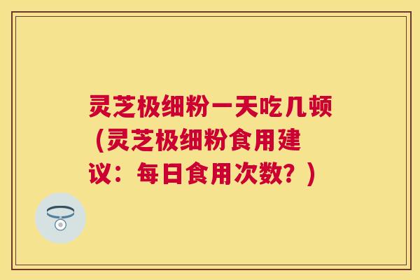 灵芝极细粉一天吃几顿 (灵芝极细粉食用建议：每日食用次数？)