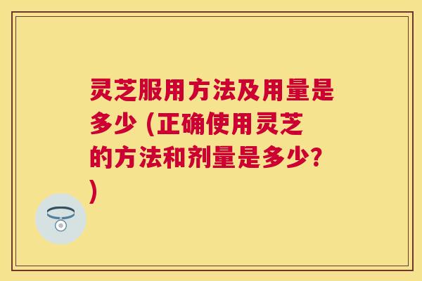灵芝服用方法及用量是多少 (正确使用灵芝的方法和剂量是多少?) 灵芝服用方法及用量是多少 (正确使用灵芝的方法和剂量是多少?)