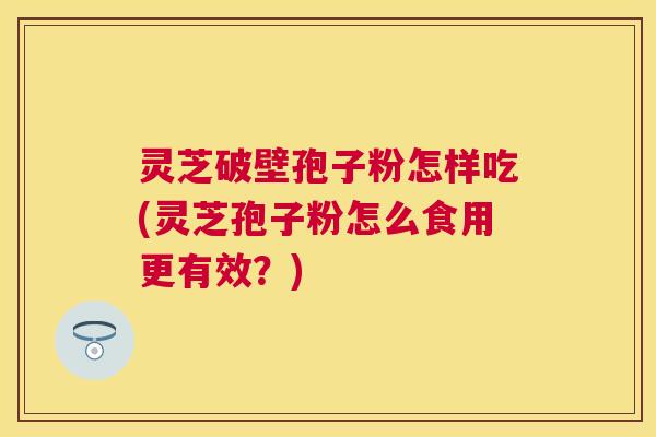 灵芝破壁孢子粉怎样吃(灵芝孢子粉怎么食用更有效？)