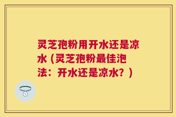 灵芝孢粉用开水还是凉水 (灵芝孢粉佳泡法:开水还是凉水?) 灵芝孢粉用开水还是凉水 (灵芝孢粉佳泡法:开水还是凉水?)