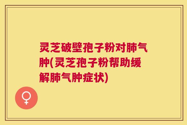 灵芝破壁孢子粉对气肿(灵芝孢子粉帮助缓解气肿症状)