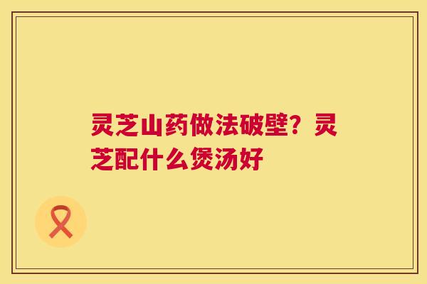 灵芝山药做法破壁?灵芝配什么煲汤好 灵芝山药做法破壁?灵芝配什么煲汤好