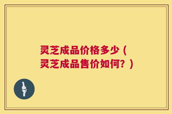 灵芝成品价格多少 (灵芝成品售价如何?) 灵芝成品价格多少 (灵芝成品售价如何?)