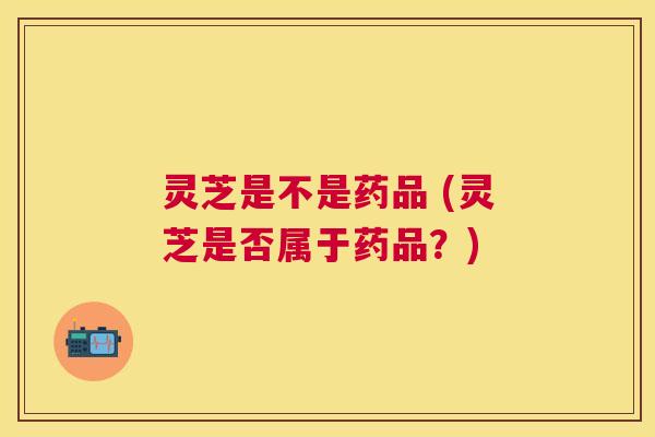 灵芝是不是药品 (灵芝是否属于药品？)