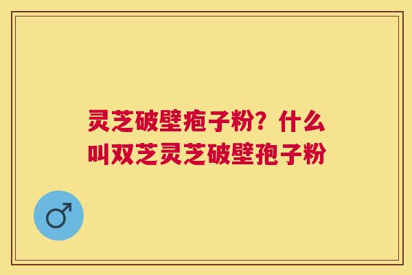 灵芝破壁疱子粉？什么叫双芝灵芝破壁孢子粉
