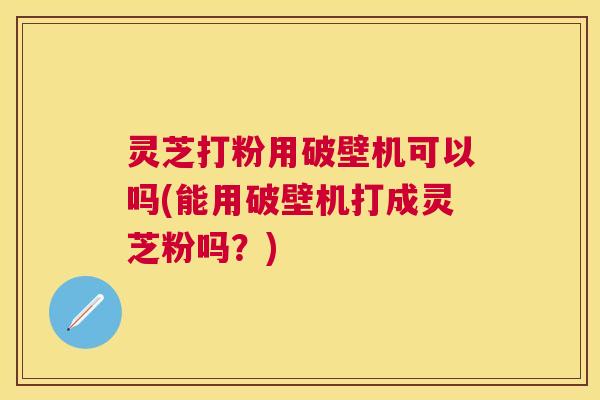 灵芝打粉用破壁机可以吗(能用破壁机打成灵芝粉吗？)