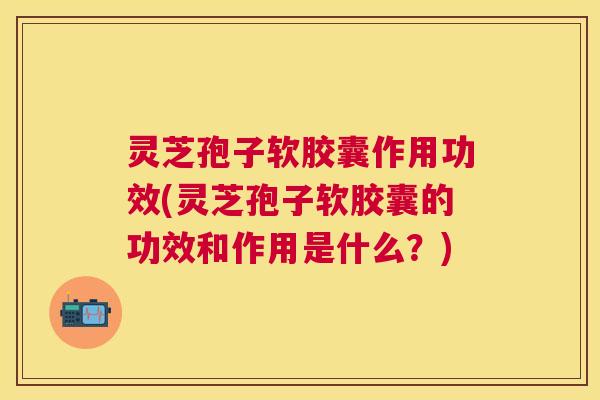 灵芝孢子软胶囊作用功效(灵芝孢子软胶囊的功效和作用是什么?) 灵芝孢子软胶囊作用功效(灵芝孢子软胶囊的功效和作用是什么?)