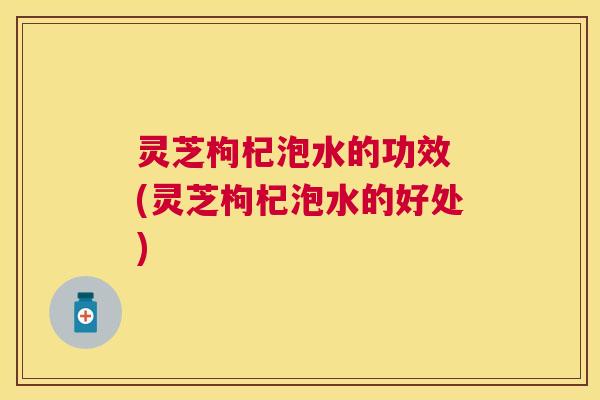 灵芝枸杞泡水的功效 (灵芝枸杞泡水的好处) 灵芝枸杞泡水的功效 (灵芝枸杞泡水的好处)