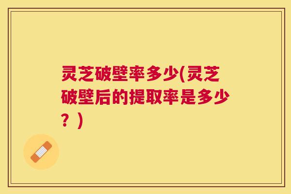 灵芝破壁率多少(灵芝破壁后的提取率是多少？)
