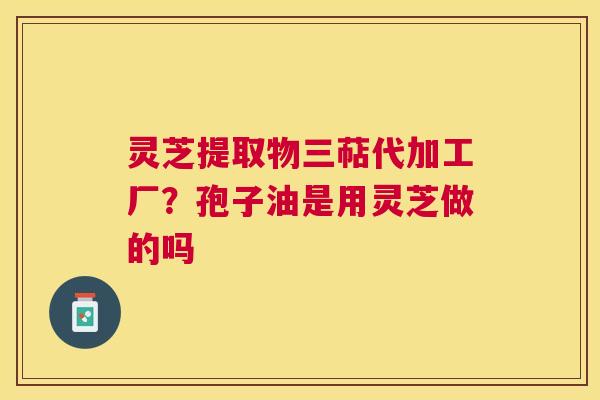 灵芝提取物三萜代加工厂?孢子油是用灵芝做的吗 灵芝提取物三萜代加工厂?孢子油是用灵芝做的吗