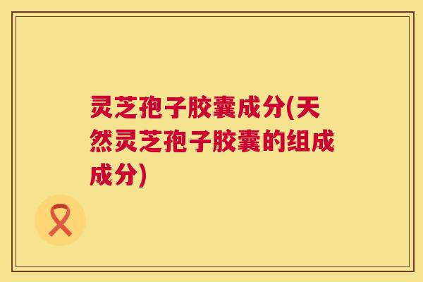 灵芝孢子胶囊成分(天然灵芝孢子胶囊的组成成分) 灵芝孢子胶囊成分(天然灵芝孢子胶囊的组成成分)
