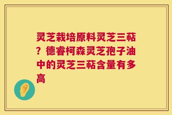 灵芝栽培原料灵芝三萜？德睿柯森灵芝孢子油中的灵芝三萜含量有多高