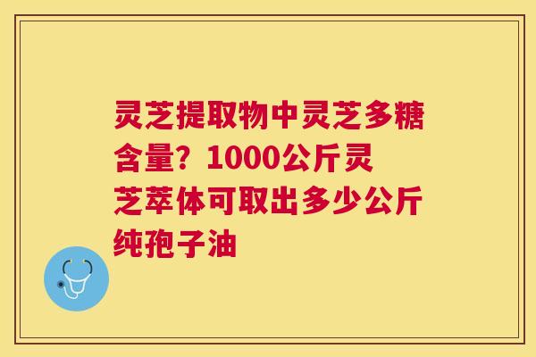 灵芝提取物中灵芝多糖含量?1000公斤灵芝萃体可取出多少公斤纯孢子油 灵芝提取物中灵芝多糖含量?1000公斤灵芝萃体可取出多少公斤纯孢子油
