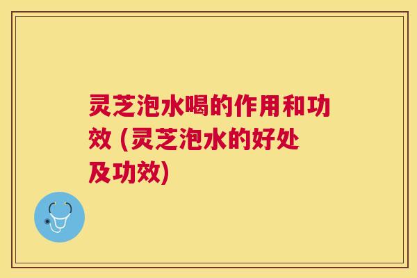 灵芝泡水喝的作用和功效 (灵芝泡水的好处及功效) 灵芝泡水喝的作用和功效 (灵芝泡水的好处及功效)