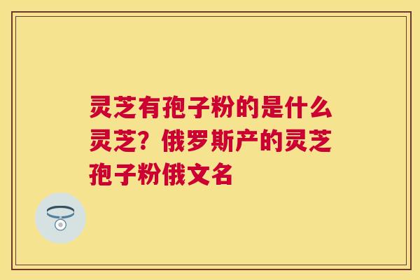 灵芝有孢子粉的是什么灵芝？俄罗斯产的灵芝孢子粉俄文名
